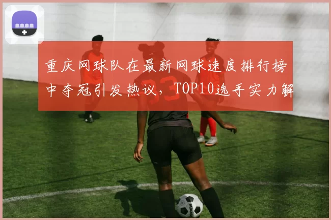 重庆网球队在最新网球速度排行榜中夺冠引发热议，TOP10选手实力解析