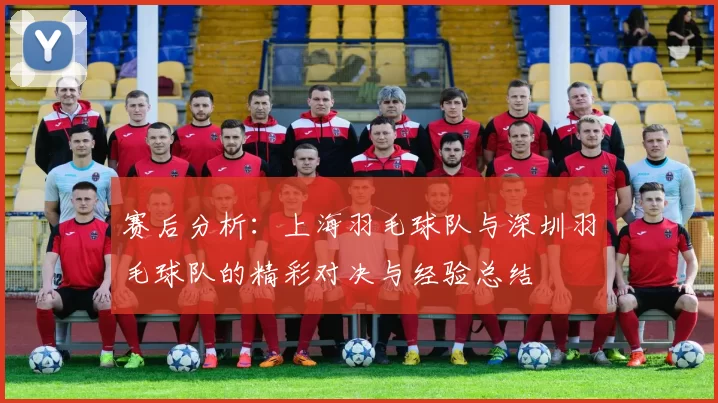 赛后分析：上海羽毛球队与深圳羽毛球队的精彩对决与经验总结