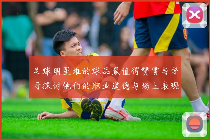 足球明星谁的球品最值得赞赏与学习探讨他们的职业道德与场上表现