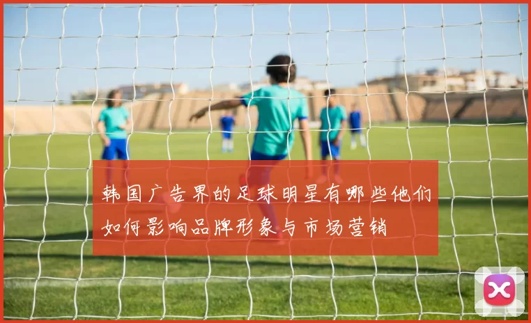 韩国广告界的足球明星有哪些他们如何影响品牌形象与市场营销