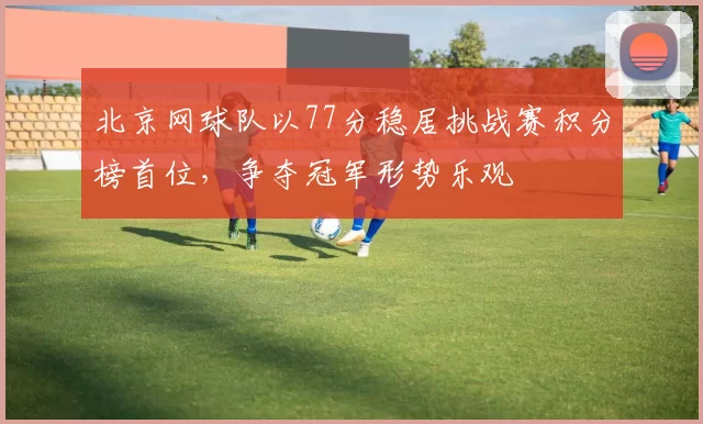 北京网球队以77分稳居挑战赛积分榜首位，争夺冠军形势乐观