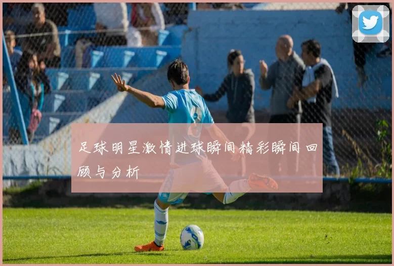 足球明星激情进球瞬间精彩瞬间回顾与分析