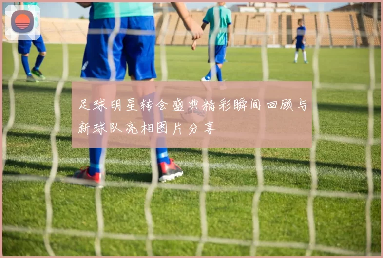 足球明星转会盛典精彩瞬间回顾与新球队亮相图片分享