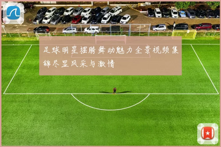足球明星摆胯舞动魅力全景视频集锦尽显风采与激情
