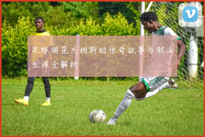 足球明星杰姆斯的传奇故事与职业生涯全解析