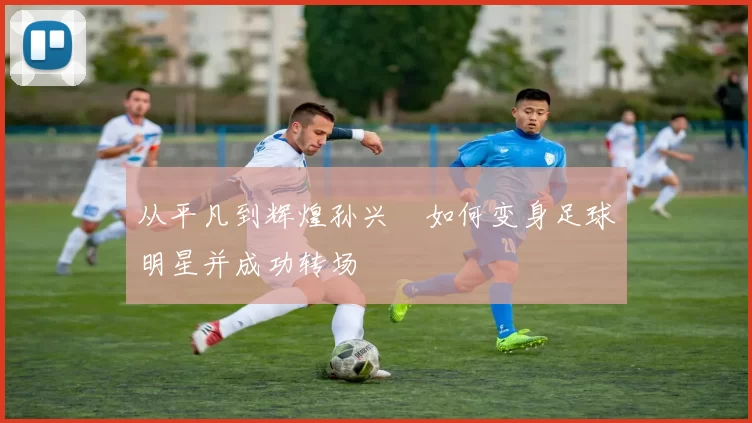 从平凡到辉煌孙兴慜如何变身足球明星并成功转场