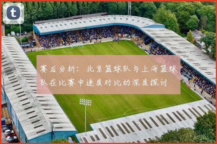 赛后分析：北京篮球队与上海篮球队在比赛中速度对比的深度探讨