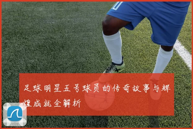 足球明星五号球员的传奇故事与辉煌成就全解析