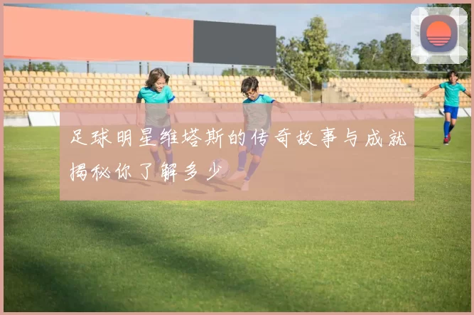 足球明星维塔斯的传奇故事与成就揭秘你了解多少