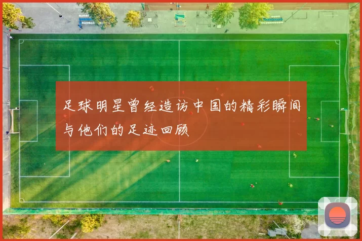 足球明星曾经造访中国的精彩瞬间与他们的足迹回顾
