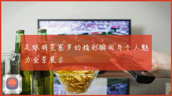 足球明星塞罗的精彩瞬间与个人魅力全景展示