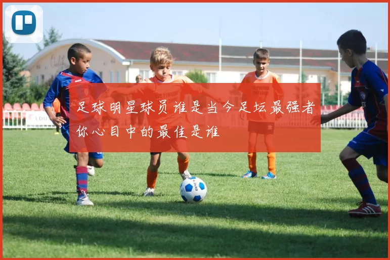 足球明星球员谁是当今足坛最强者你心目中的最佳是谁