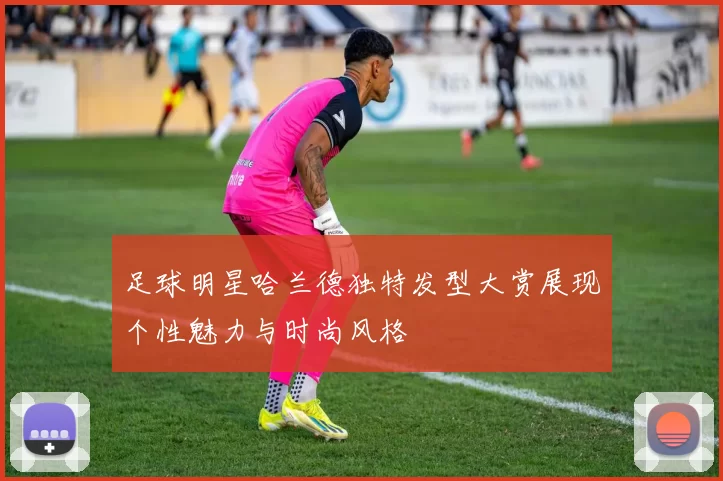 足球明星哈兰德独特发型大赏展现个性魅力与时尚风格