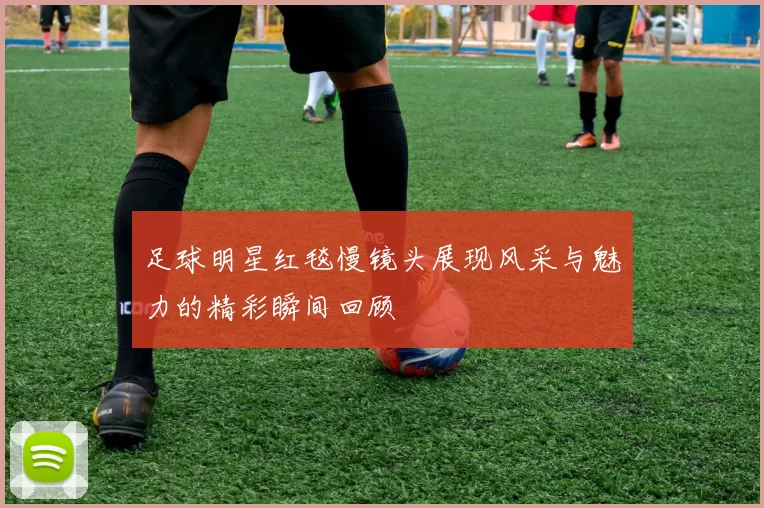 足球明星红毯慢镜头展现风采与魅力的精彩瞬间回顾