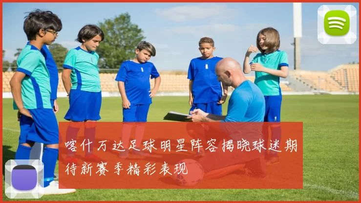 喀什万达足球明星阵容揭晓球迷期待新赛季精彩表现
