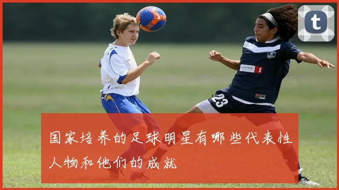 国家培养的足球明星有哪些代表性人物和他们的成就