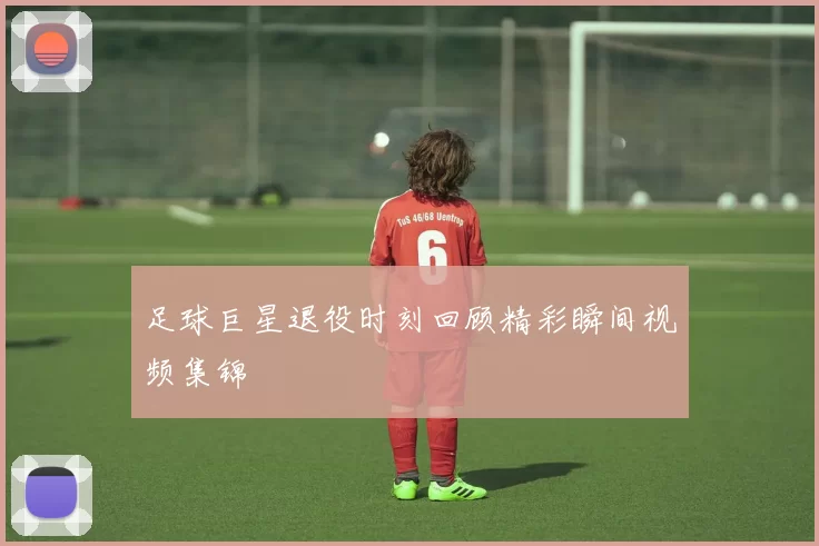 足球巨星退役时刻回顾精彩瞬间视频集锦