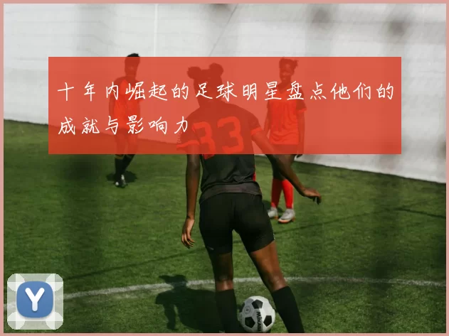 十年内崛起的足球明星盘点他们的成就与影响力