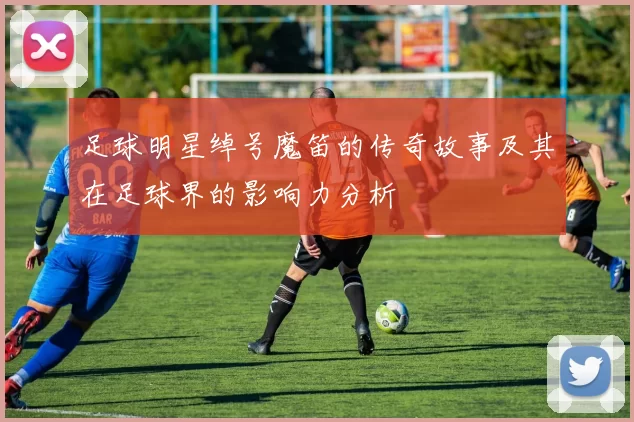 足球明星绰号魔笛的传奇故事及其在足球界的影响力分析
