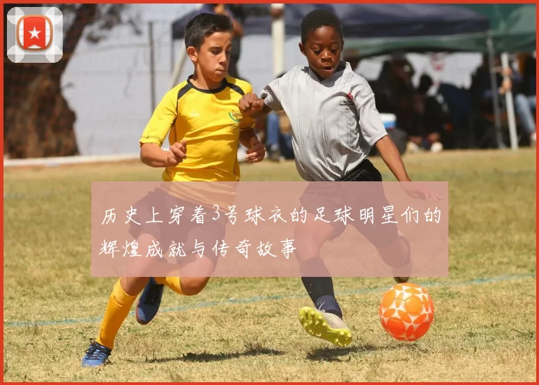 历史上穿着3号球衣的足球明星们的辉煌成就与传奇故事
