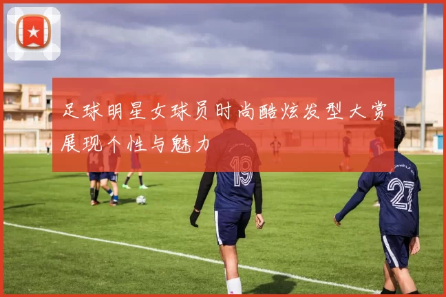 足球明星女球员时尚酷炫发型大赏展现个性与魅力