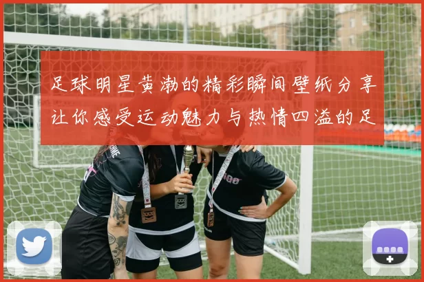 足球明星黄渤的精彩瞬间壁纸分享让你感受运动魅力与热情四溢的足球世界