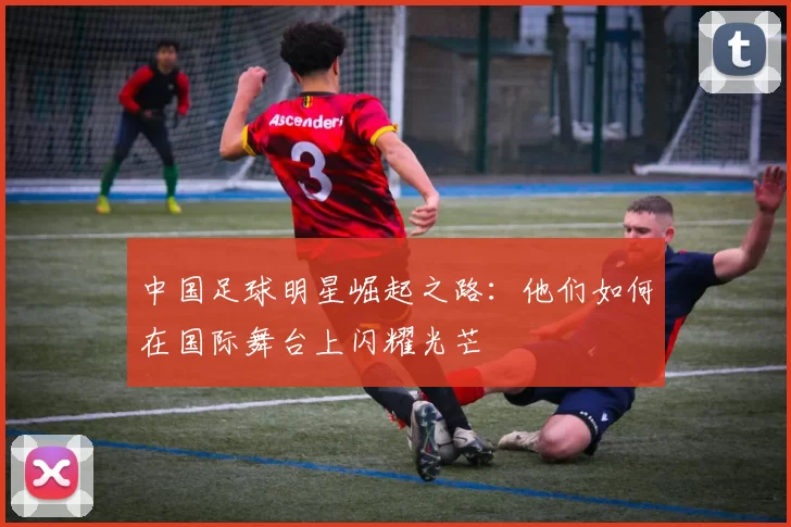 中国足球明星崛起之路：他们如何在国际舞台上闪耀光芒