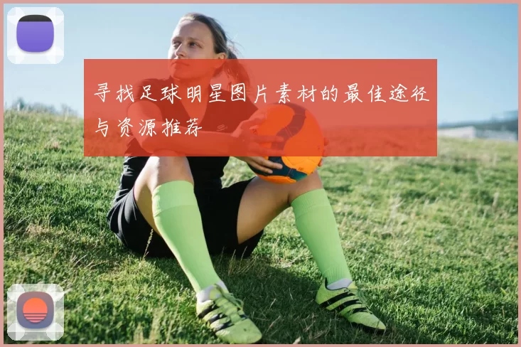 寻找足球明星图片素材的最佳途径与资源推荐