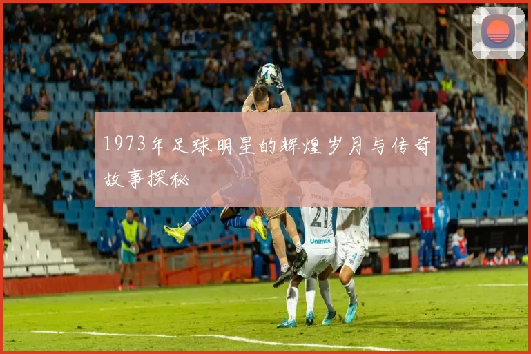1973年足球明星的辉煌岁月与传奇故事探秘