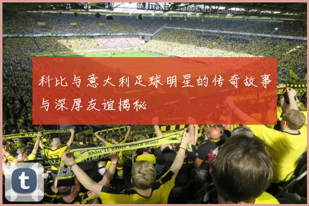 科比与意大利足球明星的传奇故事与深厚友谊揭秘