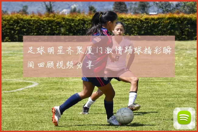 足球明星齐聚厦门激情踢球精彩瞬间回顾视频分享