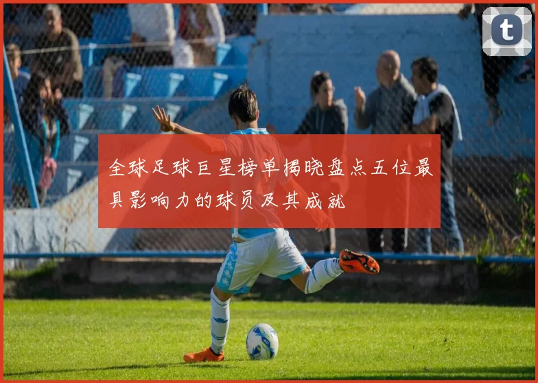 全球足球巨星榜单揭晓盘点五位最具影响力的球员及其成就