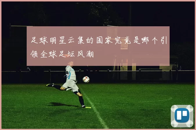 足球明星云集的国家究竟是哪个引领全球足坛风潮