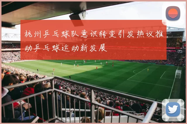 杭州乒乓球队意识转变引发热议推动乒乓球运动新发展