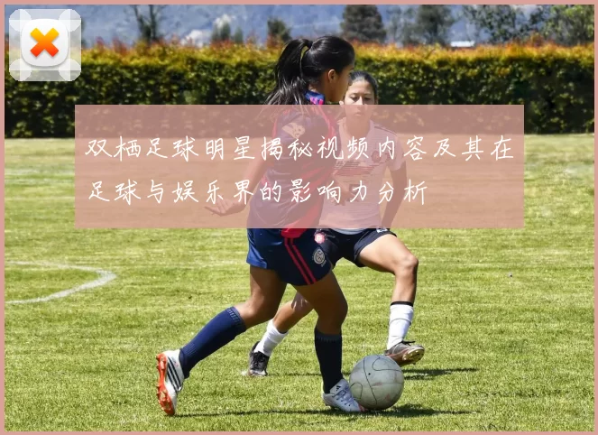 双栖足球明星揭秘视频内容及其在足球与娱乐界的影响力分析