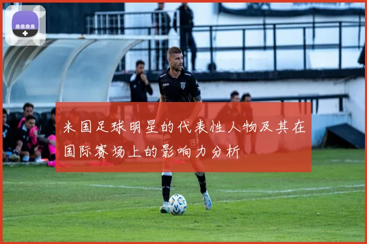 米国足球明星的代表性人物及其在国际赛场上的影响力分析
