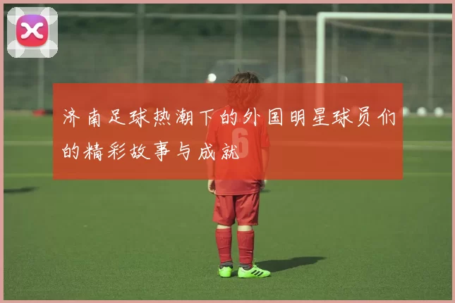 济南足球热潮下的外国明星球员们的精彩故事与成就