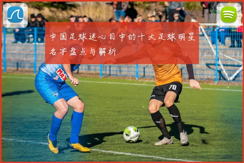 中国足球迷心目中的十大足球明星名字盘点与解析