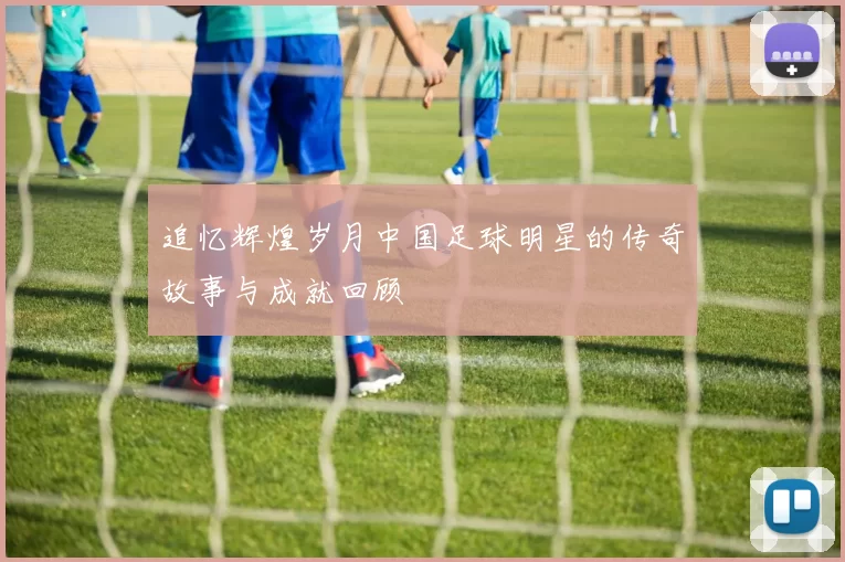追忆辉煌岁月中国足球明星的传奇故事与成就回顾