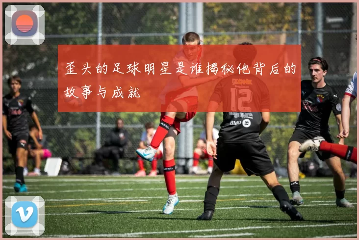 歪头的足球明星是谁揭秘他背后的故事与成就