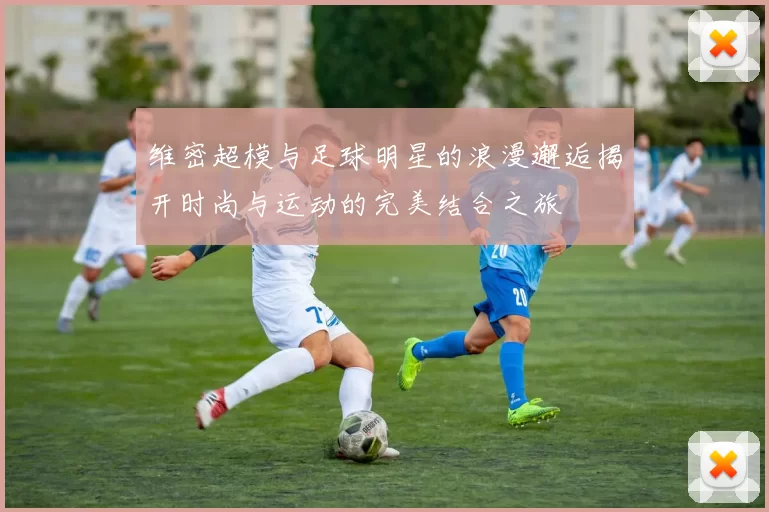 维密超模与足球明星的浪漫邂逅揭开时尚与运动的完美结合之旅