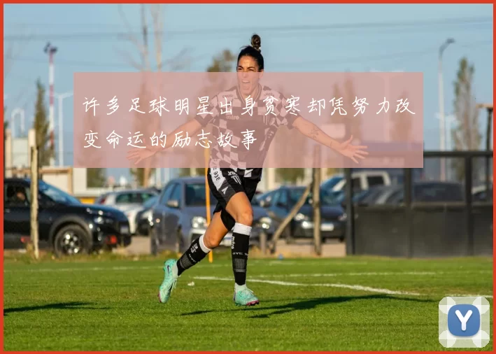 许多足球明星出身贫寒却凭努力改变命运的励志故事