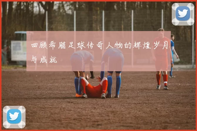 回顾希腊足球传奇人物的辉煌岁月与成就
