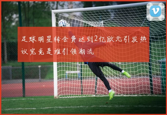 足球明星转会费达到2亿欧元引发热议究竟是谁引领潮流