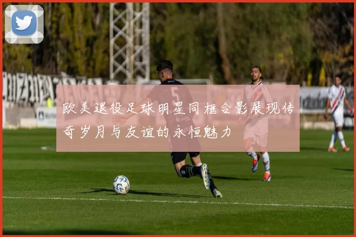 欧美退役足球明星同框合影展现传奇岁月与友谊的永恒魅力