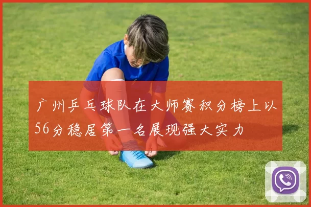广州乒乓球队在大师赛积分榜上以56分稳居第一名展现强大实力