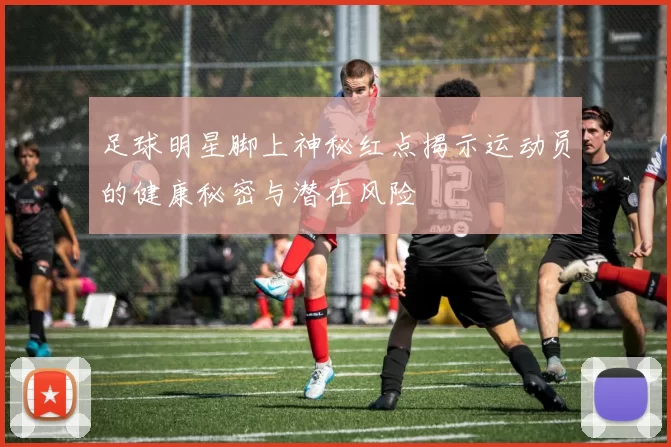 足球明星脚上神秘红点揭示运动员的健康秘密与潜在风险