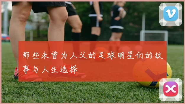 那些未曾为人父的足球明星们的故事与人生选择