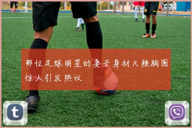 那位足球明星的妻子身材火辣胸围惊人引发热议