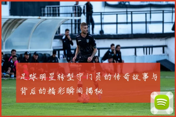 足球明星转型守门员的传奇故事与背后的精彩瞬间揭秘